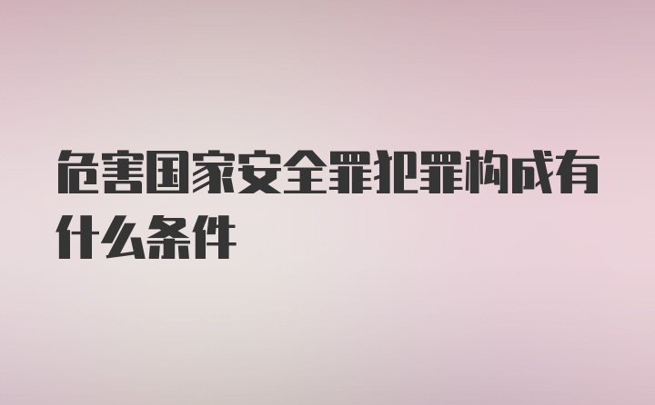 危害国家安全罪犯罪构成有什么条件