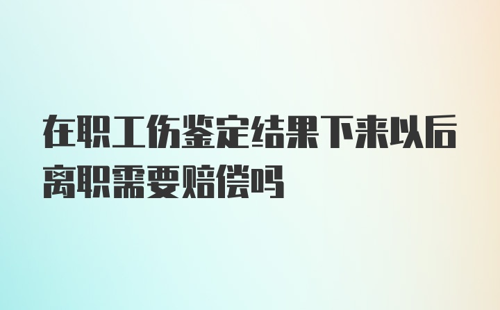 在职工伤鉴定结果下来以后离职需要赔偿吗