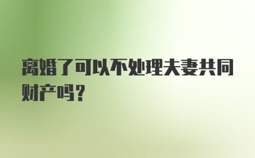 离婚了可以不处理夫妻共同财产吗？