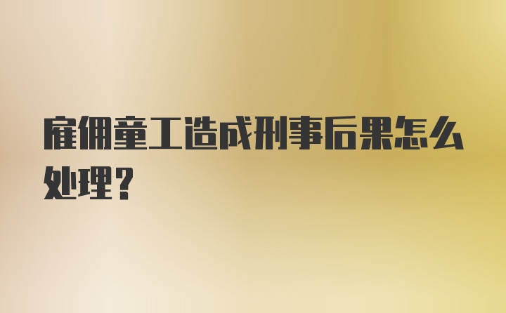 雇佣童工造成刑事后果怎么处理？