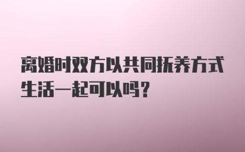 离婚时双方以共同抚养方式生活一起可以吗？