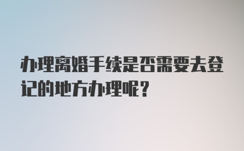 办理离婚手续是否需要去登记的地方办理呢？