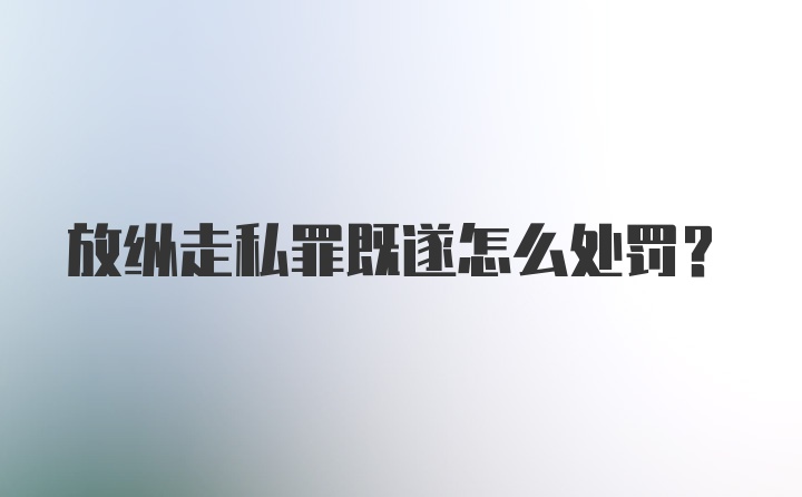 放纵走私罪既遂怎么处罚？