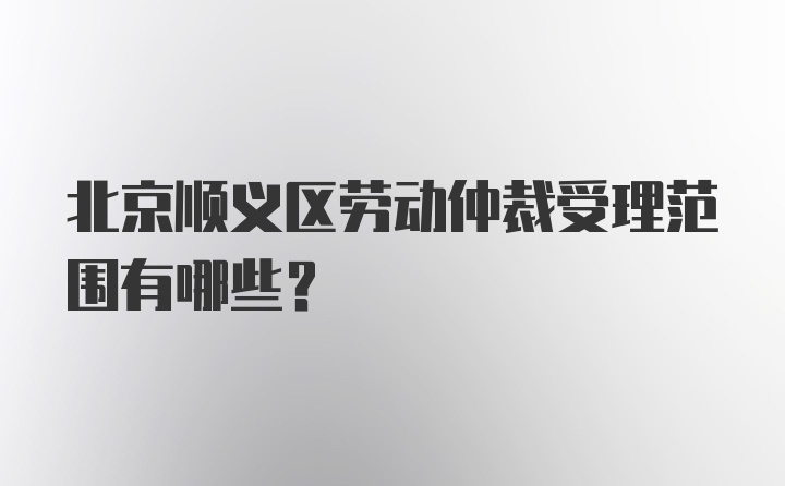 北京顺义区劳动仲裁受理范围有哪些？