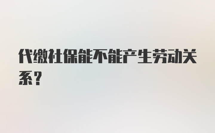 代缴社保能不能产生劳动关系？