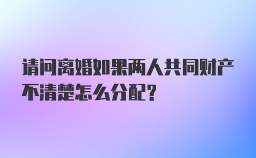 请问离婚如果两人共同财产不清楚怎么分配？