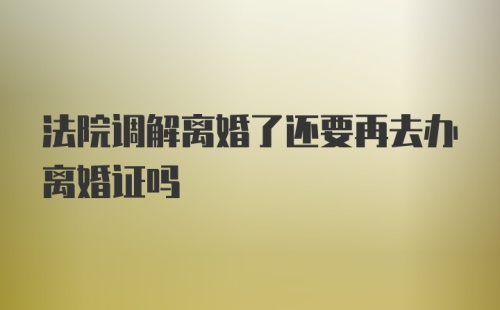 法院调解离婚了还要再去办离婚证吗