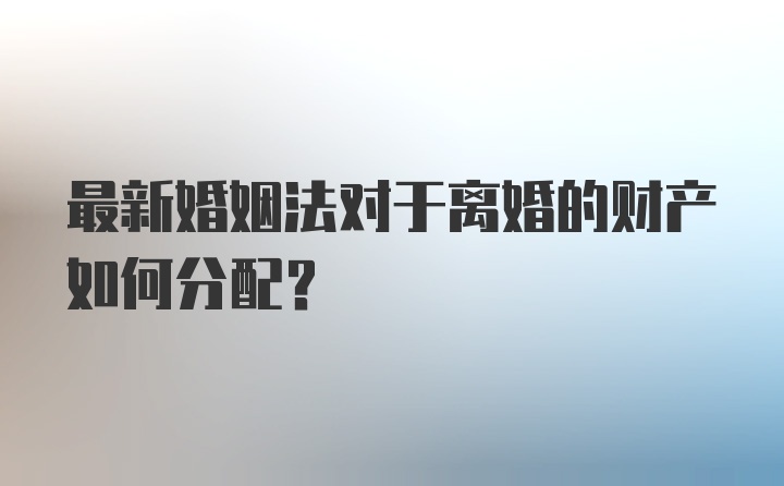 最新婚姻法对于离婚的财产如何分配？