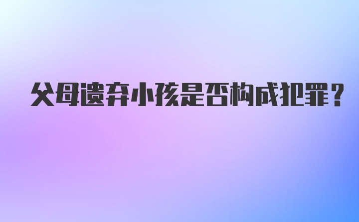 父母遗弃小孩是否构成犯罪？