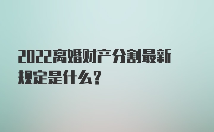 2022离婚财产分割最新规定是什么？