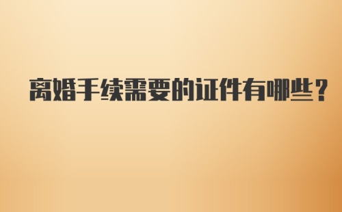 离婚手续需要的证件有哪些？