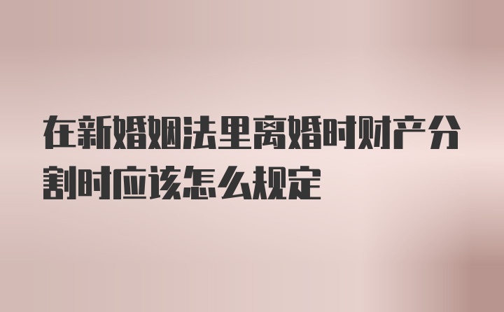 在新婚姻法里离婚时财产分割时应该怎么规定