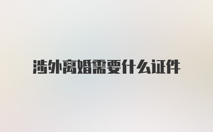 涉外离婚需要什么证件