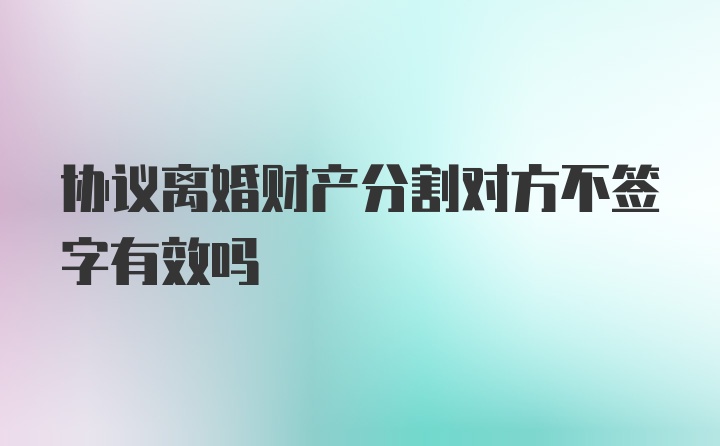 协议离婚财产分割对方不签字有效吗