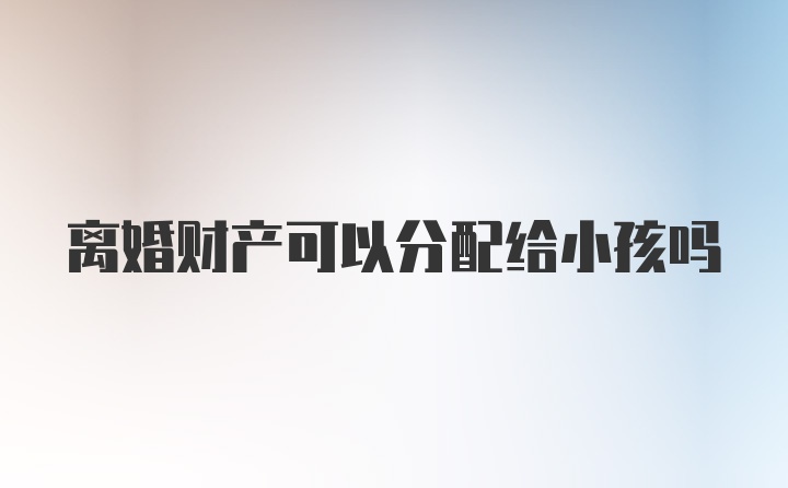 离婚财产可以分配给小孩吗