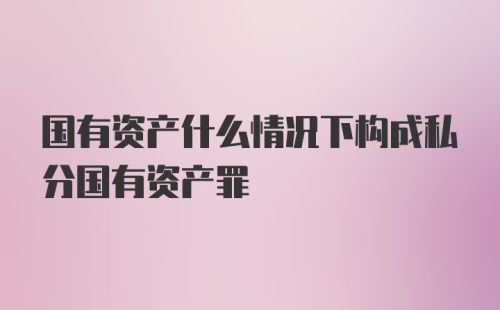 国有资产什么情况下构成私分国有资产罪