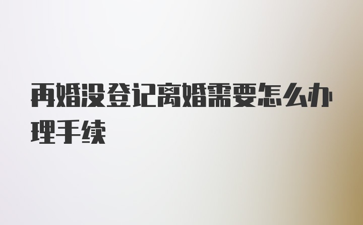 再婚没登记离婚需要怎么办理手续