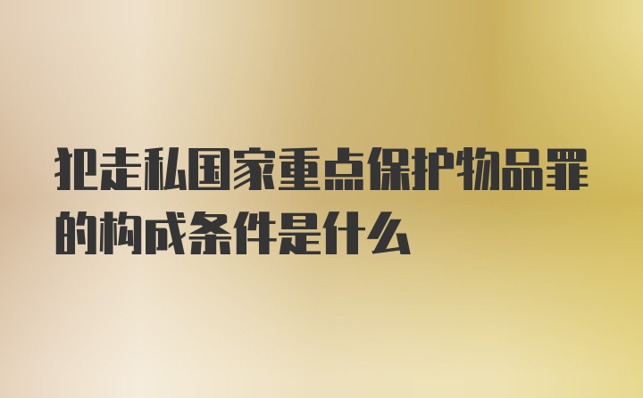 犯走私国家重点保护物品罪的构成条件是什么