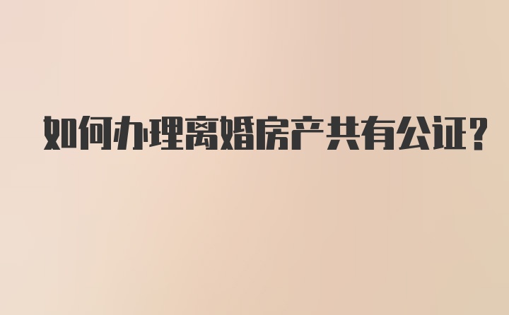 如何办理离婚房产共有公证？