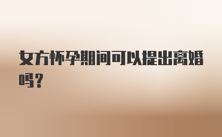 女方怀孕期间可以提出离婚吗?