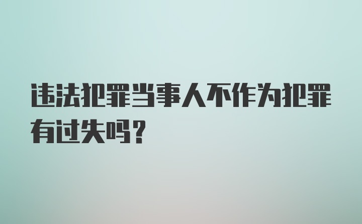 违法犯罪当事人不作为犯罪有过失吗？