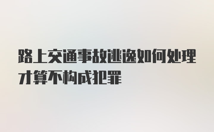 路上交通事故逃逸如何处理才算不构成犯罪