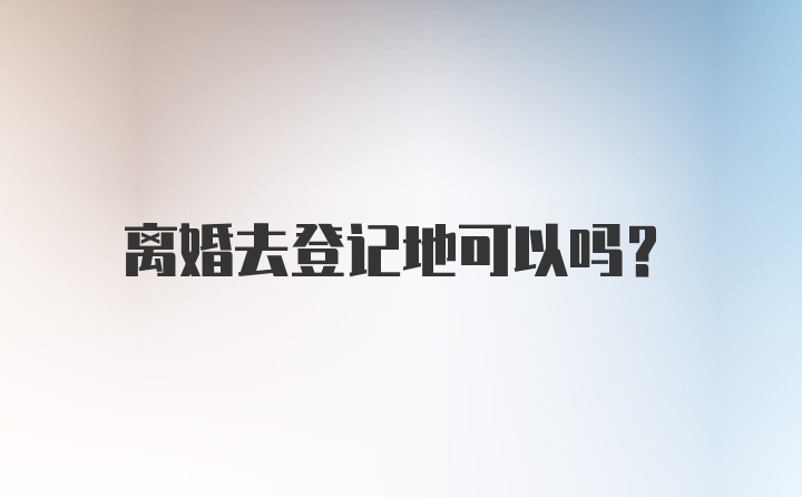 离婚去登记地可以吗？