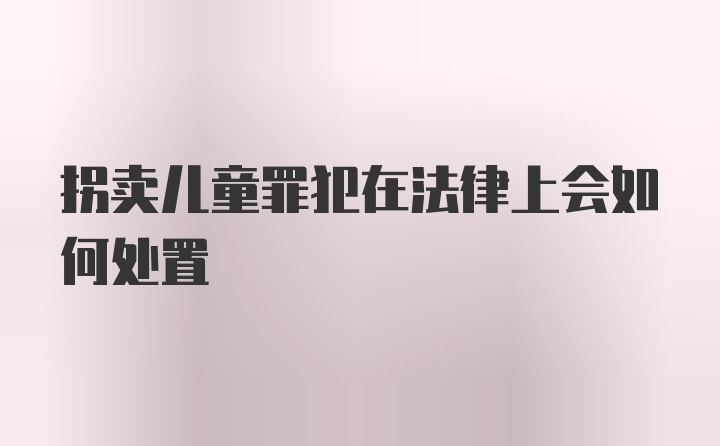 拐卖儿童罪犯在法律上会如何处置