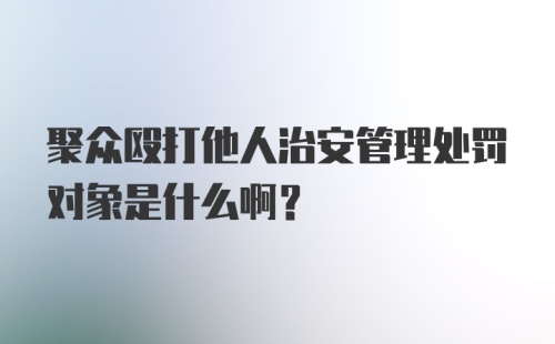 聚众殴打他人治安管理处罚对象是什么啊？