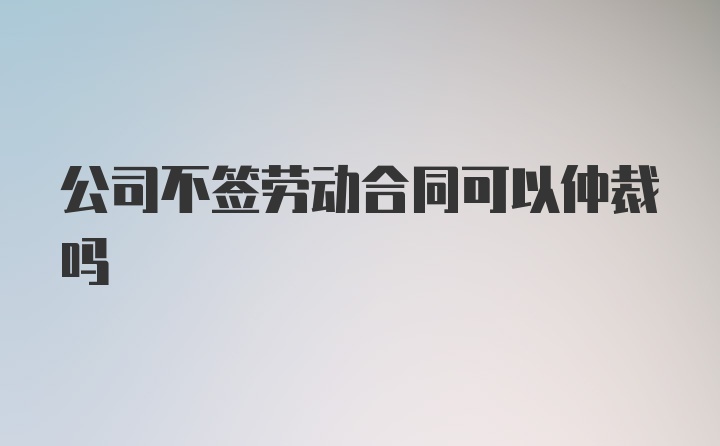 公司不签劳动合同可以仲裁吗