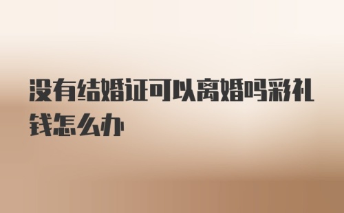 没有结婚证可以离婚吗彩礼钱怎么办