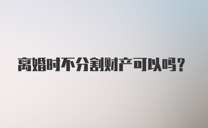 离婚时不分割财产可以吗？