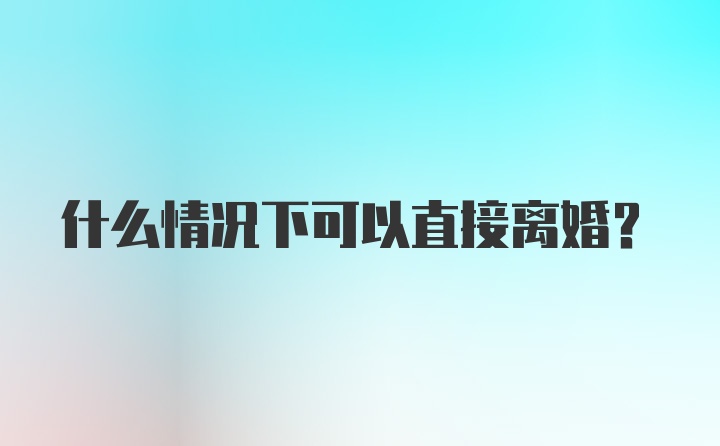 什么情况下可以直接离婚？