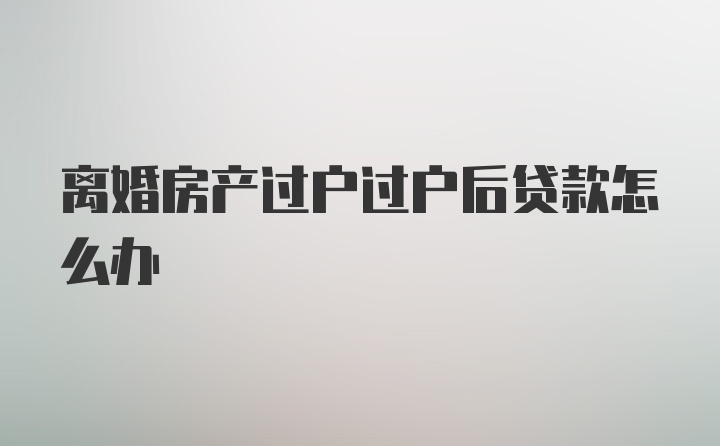 离婚房产过户过户后贷款怎么办