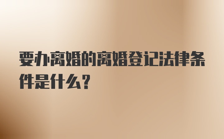 要办离婚的离婚登记法律条件是什么?