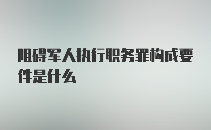 阻碍军人执行职务罪构成要件是什么