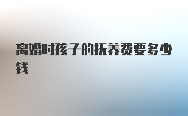 离婚时孩子的抚养费要多少钱