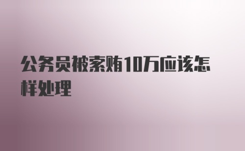 公务员被索贿10万应该怎样处理