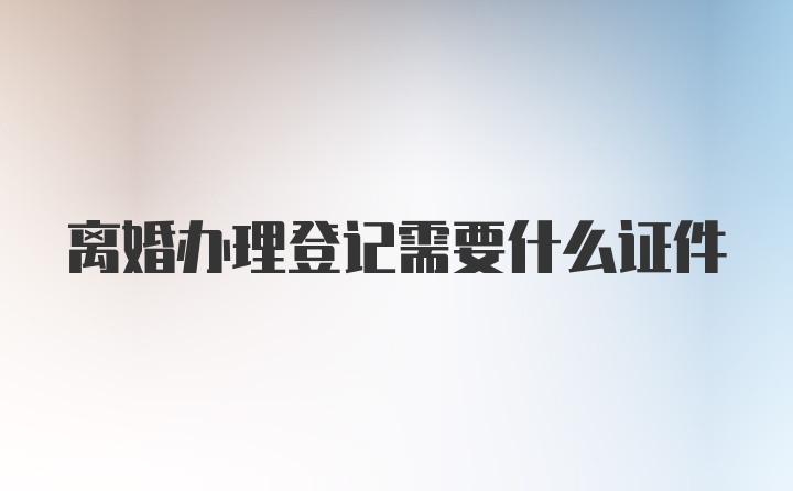 离婚办理登记需要什么证件