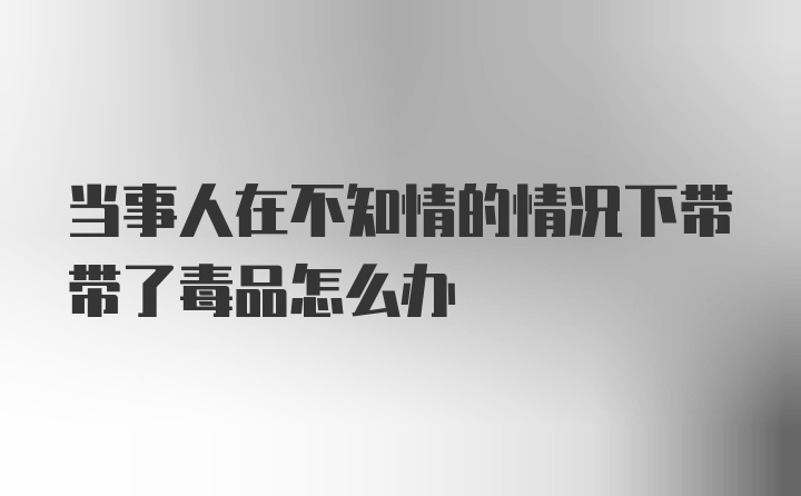 当事人在不知情的情况下带带了毒品怎么办