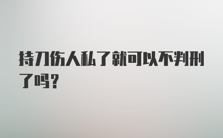 持刀伤人私了就可以不判刑了吗？