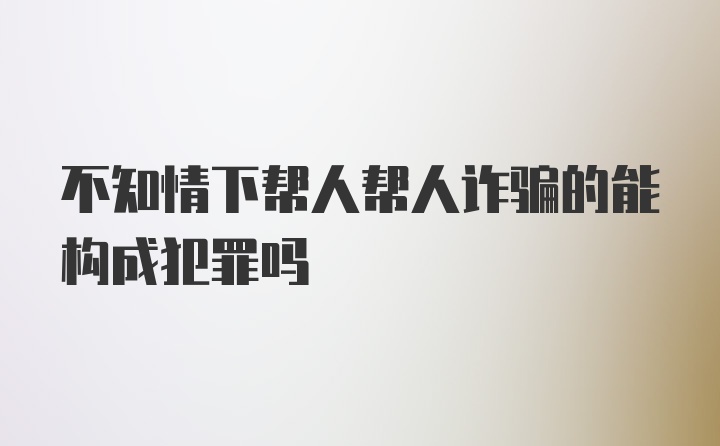 不知情下帮人帮人诈骗的能构成犯罪吗