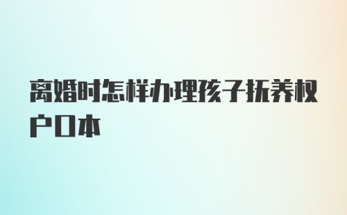 离婚时怎样办理孩子抚养权户口本