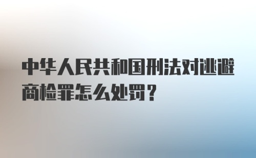 中华人民共和国刑法对逃避商检罪怎么处罚?