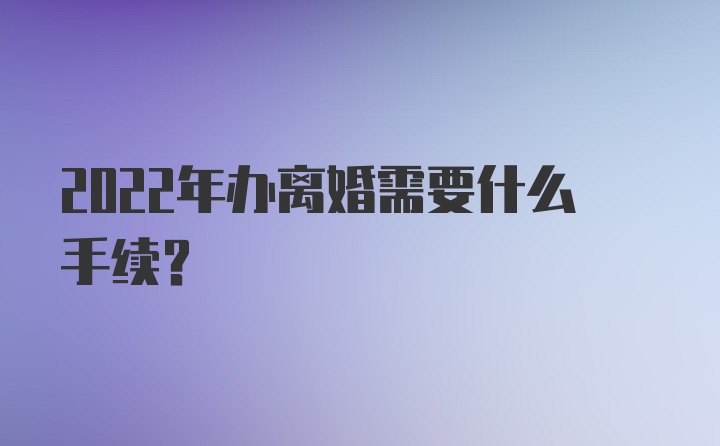 2022年办离婚需要什么手续？