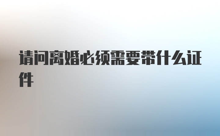 请问离婚必须需要带什么证件