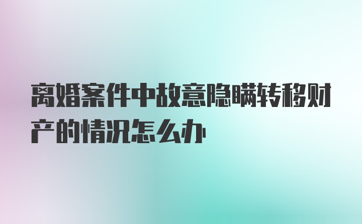 离婚案件中故意隐瞒转移财产的情况怎么办