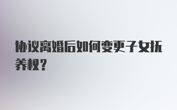 协议离婚后如何变更子女抚养权？