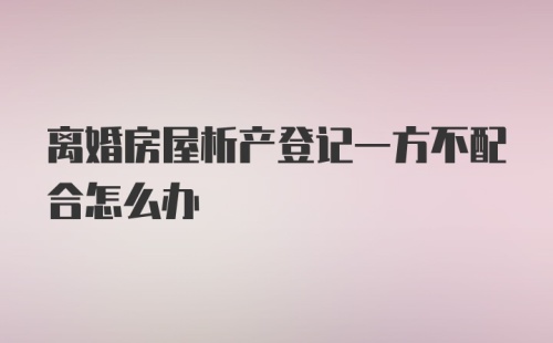 离婚房屋析产登记一方不配合怎么办