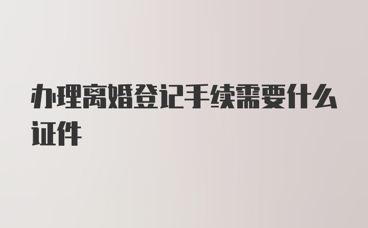 办理离婚登记手续需要什么证件